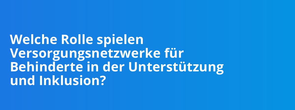 Welche Rolle spielen Versorgungsnetzwerke für Behinderte in der Unterstützung und Inklusion?