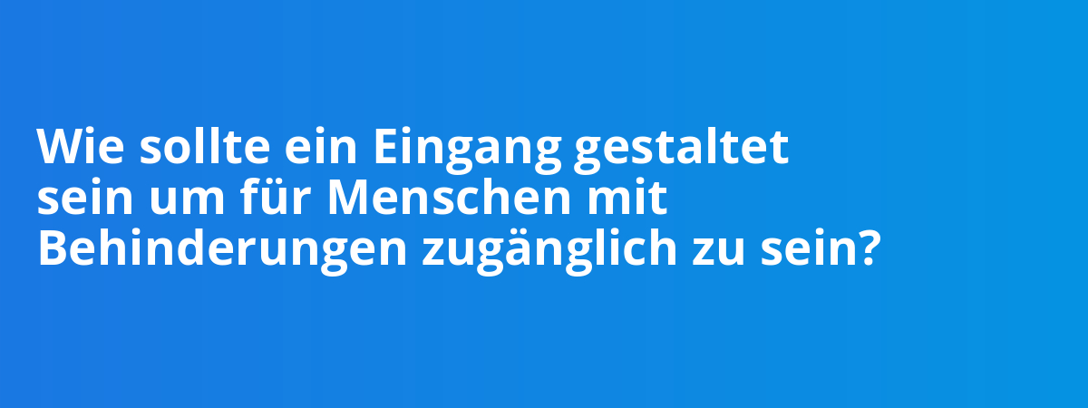 Wie sollte ein Eingang gestaltet sein um für Menschen mit Behinderungen zugänglich zu sein?
